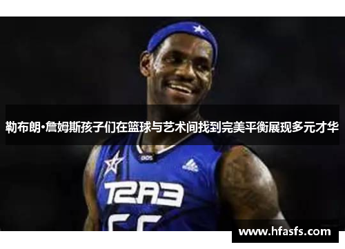 勒布朗·詹姆斯孩子们在篮球与艺术间找到完美平衡展现多元才华
