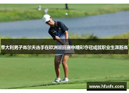 意大利男子高尔夫选手在欧洲巡回赛中精彩夺冠成就职业生涯新高