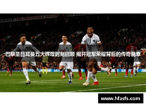 巴黎圣日耳曼五大辉煌时刻回顾 揭开冠军荣耀背后的传奇篇章