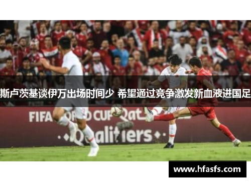 斯卢茨基谈伊万出场时间少 希望通过竞争激发新血液进国足